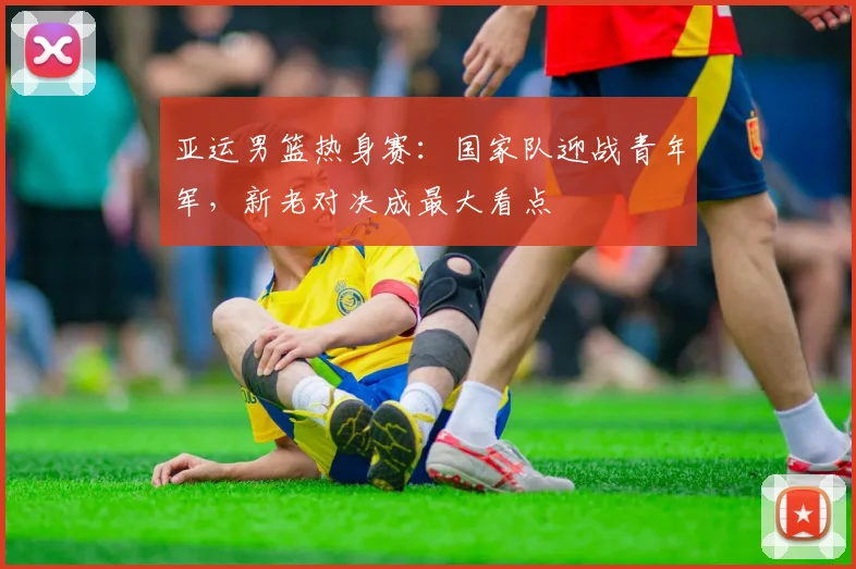 亚运男篮热身赛：国家队迎战青年军，新老对决成最大看点