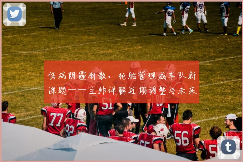 伤病阴霾渐散，轮胎管理成车队新课题——主帅详解近期调整与未来挑战