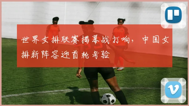 世界女排联赛揭幕战打响，中国女排新阵容迎首轮考验