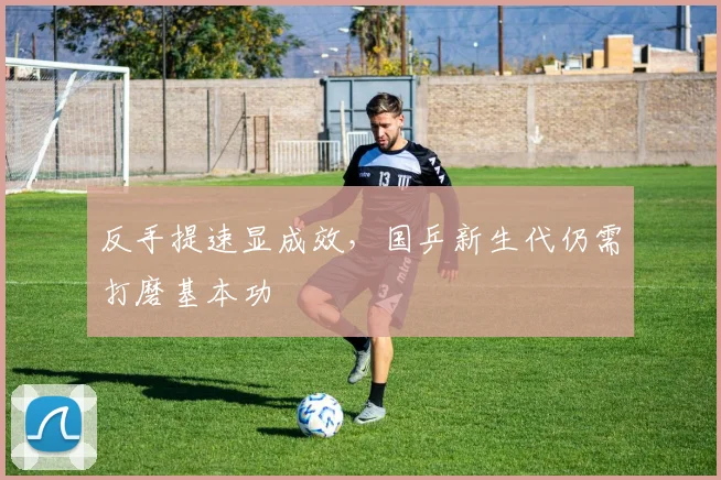 反手提速显成效，国乒新生代仍需打磨基本功