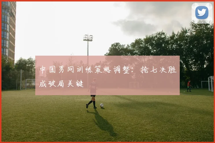 中国男网训练策略调整：抢七决胜成破局关键