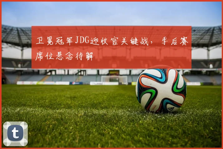卫冕冠军JDG迎收官关键战，季后赛席位悬念待解