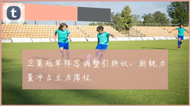 卫冕冠军阵容调整引热议，新锐力量冲击主力席位