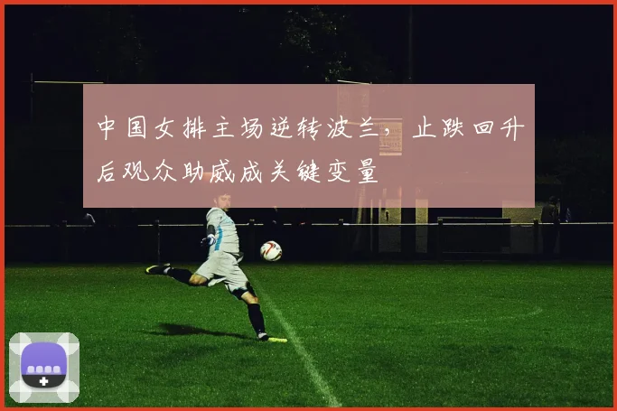 中国女排主场逆转波兰，止跌回升后观众助威成关键变量