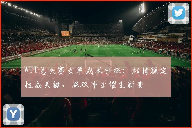 WTT总决赛女单战术升级：相持稳定性成关键，混双冲击催生新变