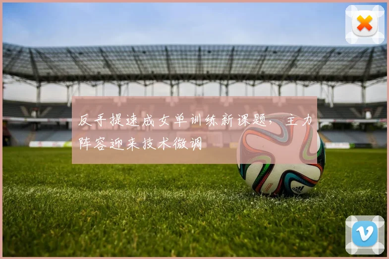 反手提速成女单训练新课题，主力阵容迎来技术微调