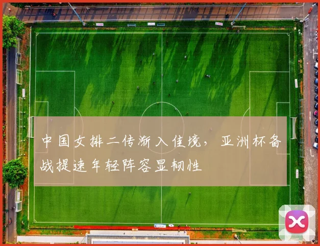 中国女排二传渐入佳境，亚洲杯备战提速年轻阵容显韧性