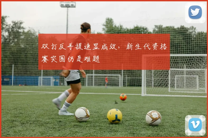 双打反手提速显成效，新生代资格赛突围仍是难题