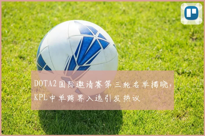 DOTA2国际邀请赛第三轮名单揭晓，KPL中单跨界入选引发热议