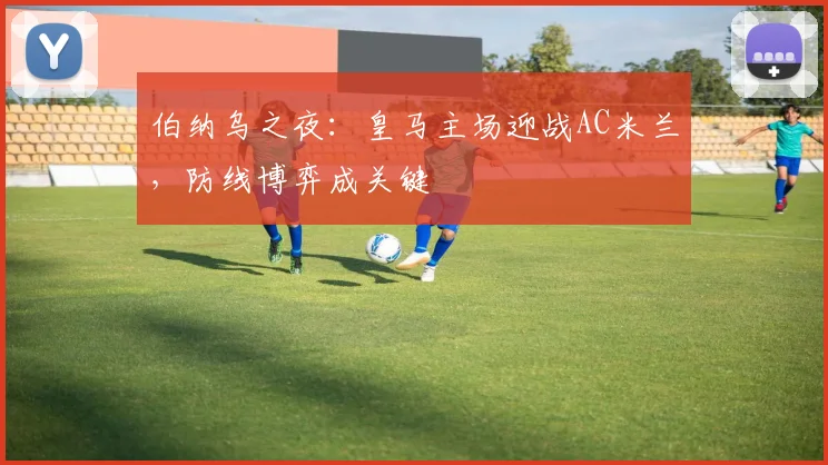 伯纳乌之夜：皇马主场迎战AC米兰，防线博弈成关键