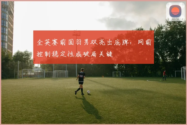 全英赛前国羽男双亮出底牌，网前控制稳定性成破局关键