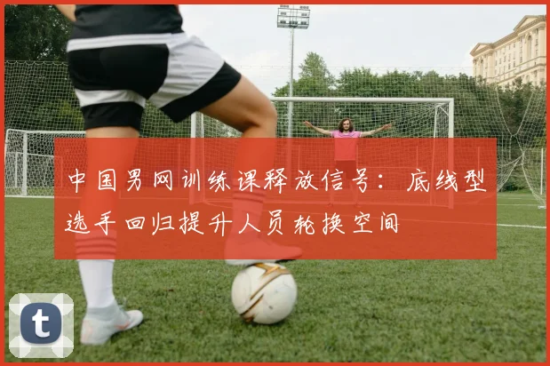 中国男网训练课释放信号：底线型选手回归提升人员轮换空间