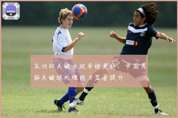 亚洲杯关键分效率榜更新，中国男排关键球处理能力显著提升