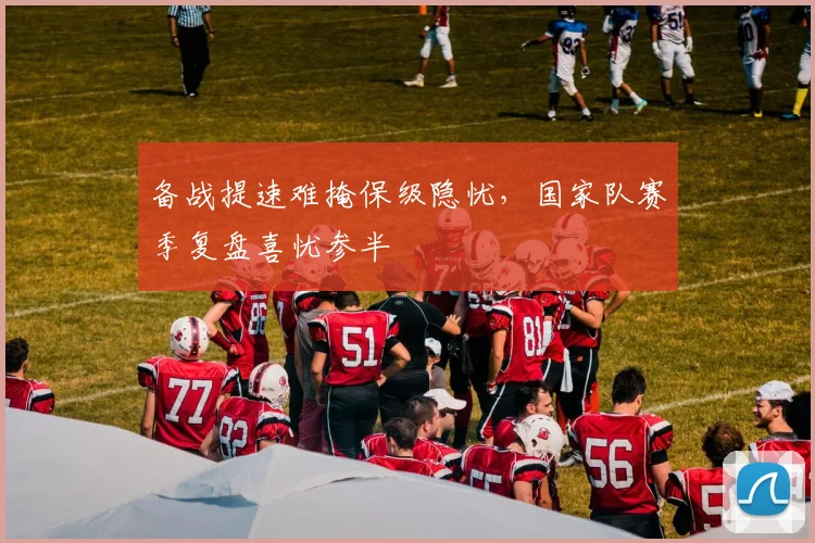 备战提速难掩保级隐忧，国家队赛季复盘喜忧参半
