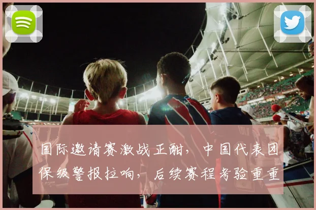 国际邀请赛激战正酣，中国代表团保级警报拉响，后续赛程考验重重