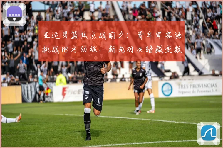 亚运男篮焦点战前夕：青年军客场挑战地方劲旅，新老对决暗藏变数