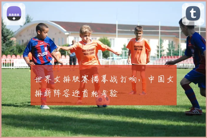 世界女排联赛揭幕战打响，中国女排新阵容迎首轮考验