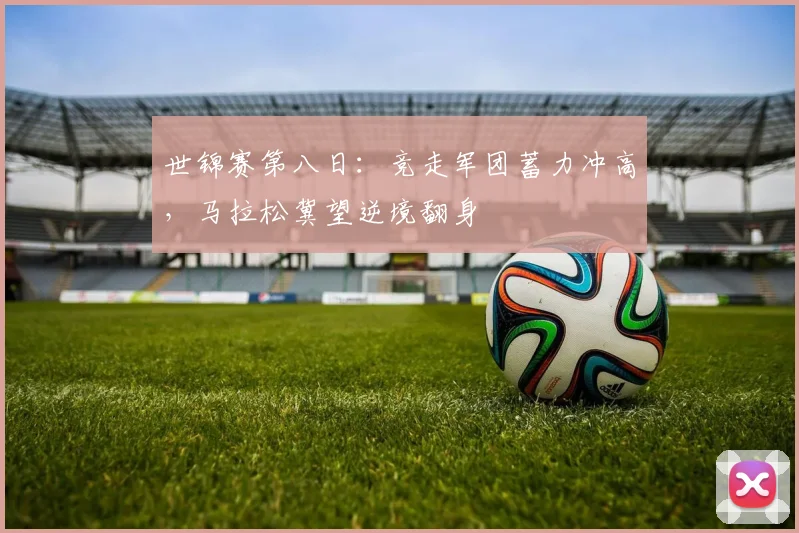 世锦赛第八日：竞走军团蓄力冲高，马拉松冀望逆境翻身