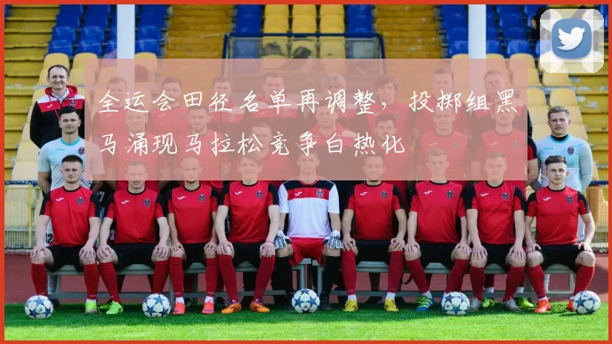 全运会田径名单再调整，投掷组黑马涌现马拉松竞争白热化