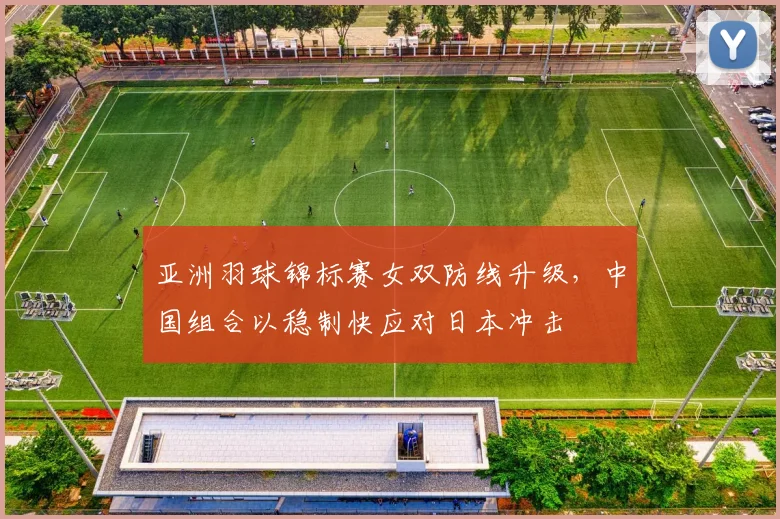 亚洲羽球锦标赛女双防线升级，中国组合以稳制快应对日本冲击