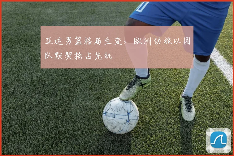亚运男篮格局生变，欧洲劲旅以团队默契抢占先机