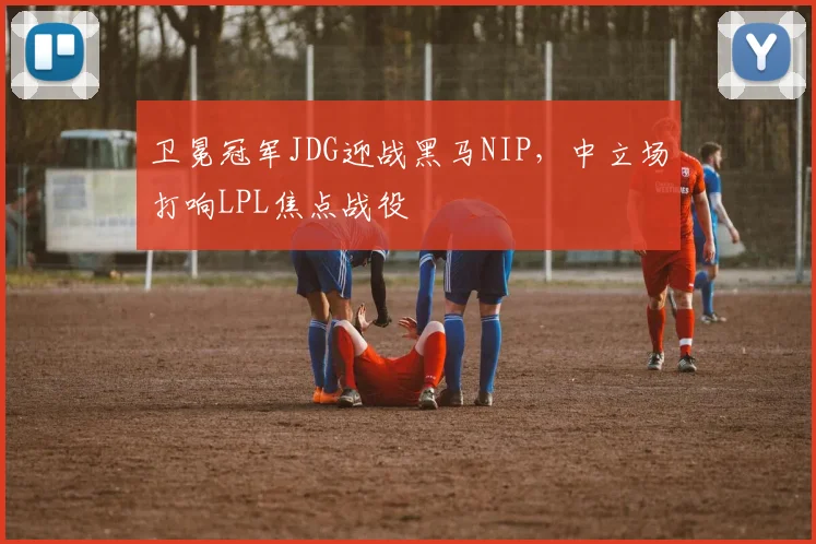 卫冕冠军JDG迎战黑马NIP，中立场打响LPL焦点战役