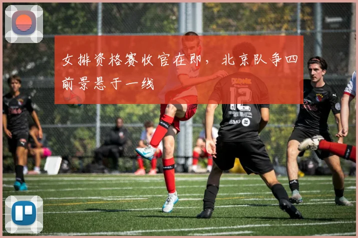 女排资格赛收官在即，北京队争四前景悬于一线