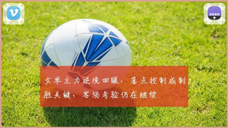 女单主力逆境回暖，落点控制成制胜关键，客场考验仍在继续
