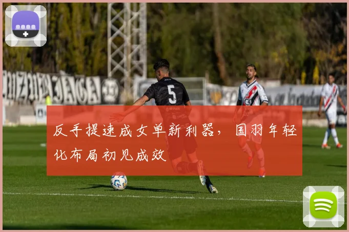 反手提速成女单新利器，国羽年轻化布局初见成效