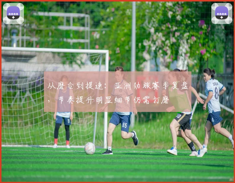 从磨合到提速：亚洲劲旅赛季复盘，节奏提升明显细节仍需打磨