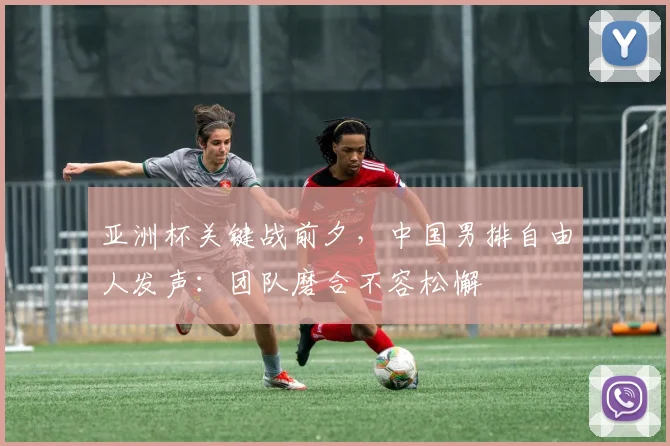 亚洲杯关键战前夕，中国男排自由人发声：团队磨合不容松懈