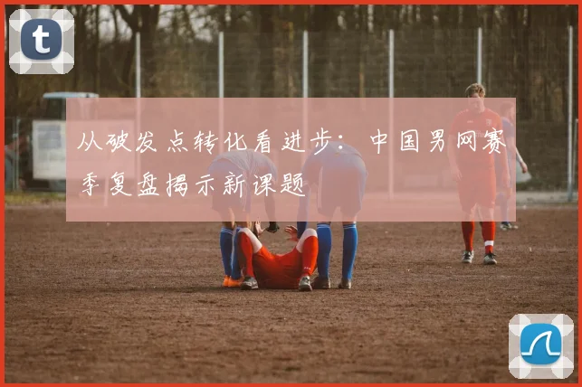 从破发点转化看进步：中国男网赛季复盘揭示新课题