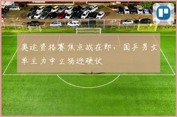 奥运资格赛焦点战在即，国乒男女单主力中立场迎硬仗