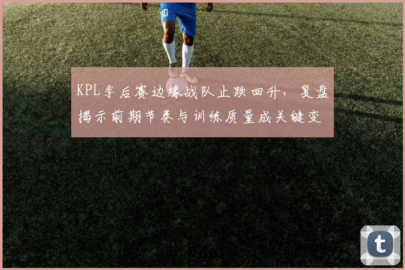 KPL季后赛边缘战队止跌回升，复盘揭示前期节奏与训练质量成关键变量