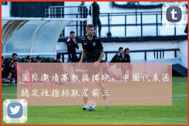 国际邀请赛数据揭晓，中国代表团稳定性指标跃居前三