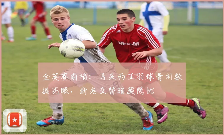全英赛前哨：马来西亚羽球青训数据亮眼，新老交替暗藏隐忧