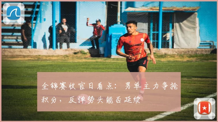 全锦赛收官日看点：男单主力争抢积分，反弹势头能否延续