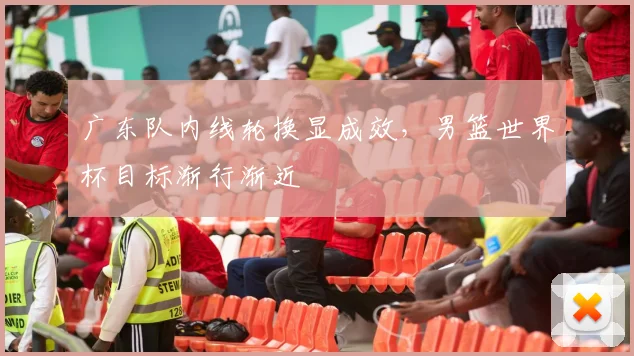 广东队内线轮换显成效，男篮世界杯目标渐行渐近