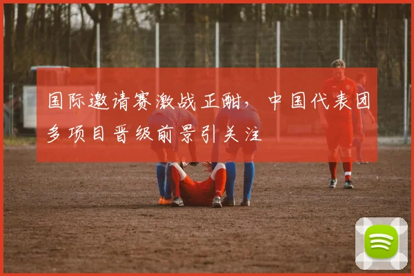 国际邀请赛激战正酣，中国代表团多项目晋级前景引关注