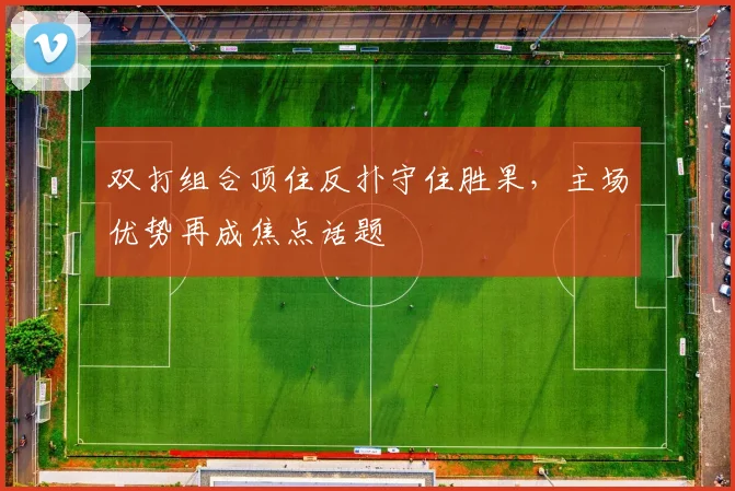 双打组合顶住反扑守住胜果，主场优势再成焦点话题