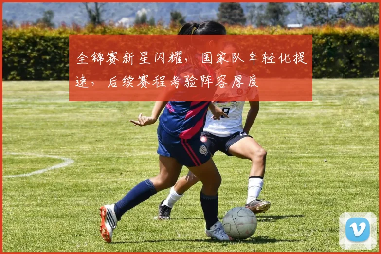 全锦赛新星闪耀，国家队年轻化提速，后续赛程考验阵容厚度