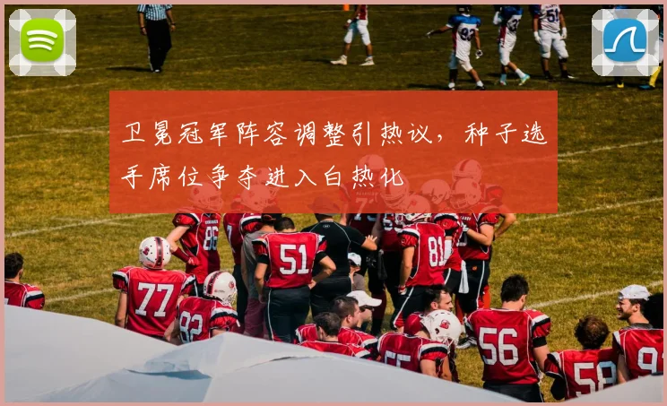 卫冕冠军阵容调整引热议，种子选手席位争夺进入白热化