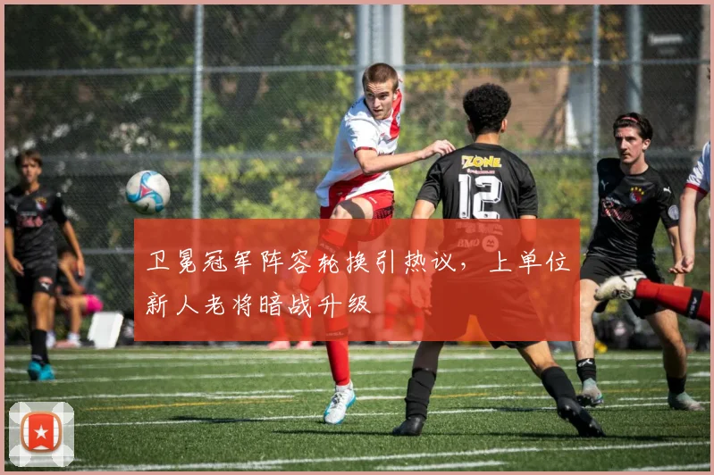 卫冕冠军阵容轮换引热议，上单位新人老将暗战升级