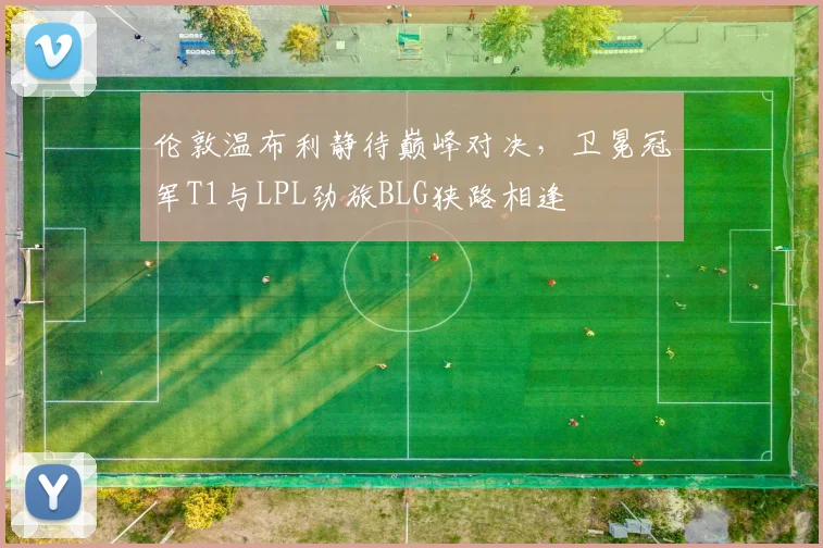 伦敦温布利静待巅峰对决，卫冕冠军T1与LPL劲旅BLG狭路相逢