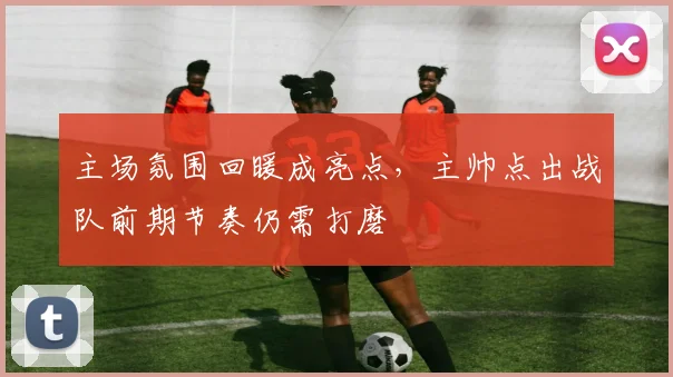 主场氛围回暖成亮点，主帅点出战队前期节奏仍需打磨