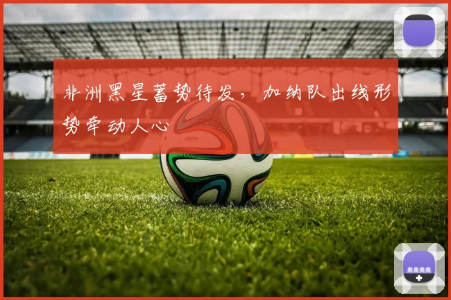 非洲黑星蓄势待发，加纳队出线形势牵动人心
