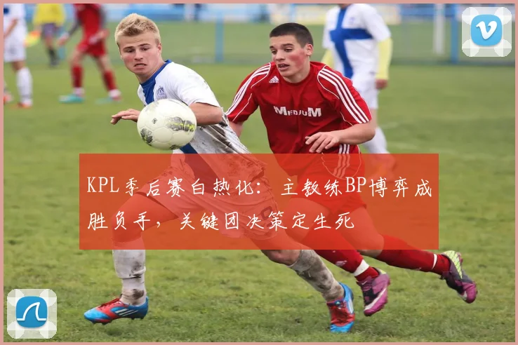 KPL季后赛白热化：主教练BP博弈成胜负手，关键团决策定生死