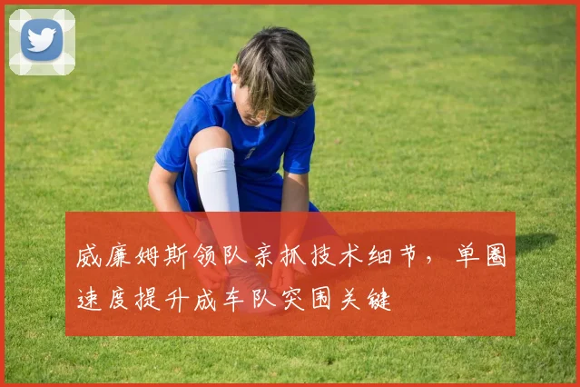 威廉姆斯领队亲抓技术细节，单圈速度提升成车队突围关键