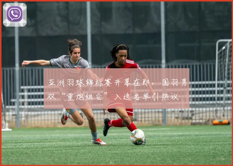 亚洲羽球锦标赛开幕在即，国羽男双“重炮组合”入选名单引热议