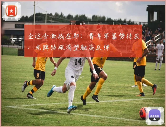 全运会激战在即：青年军蓄势待发，老牌劲旅渴望触底反弹